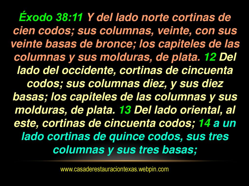 Éxodo 38:11 Y del lado norte cortinas de cien codos; sus columnas, veinte, con sus veinte basas de bronce; los capiteles de las columnas y sus molduras, de plata. 12 Del lado del occidente, cortinas de cincuenta codos; sus columnas diez, y sus diez basas; los capiteles de las columnas y sus molduras, de plata. 13 Del lado oriental, al este, cortinas de cincuenta codos; 14 a un lado cortinas de quince codos, sus tres columnas y sus tres basas;