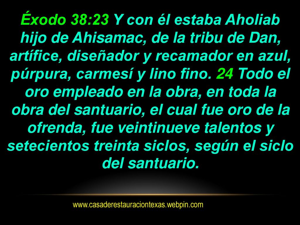 Éxodo 38:23 Y con él estaba Aholiab hijo de Ahisamac, de la tribu de Dan, artífice, diseñador y recamador en azul, púrpura, carmesí y lino fino. 24 Todo el oro empleado en la obra, en toda la obra del santuario, el cual fue oro de la ofrenda, fue veintinueve talentos y setecientos treinta siclos, según el siclo del santuario.