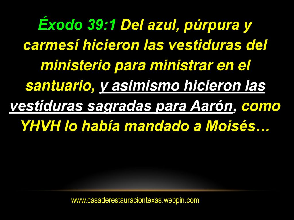 Éxodo 39:1 Del azul, púrpura y carmesí hicieron las vestiduras del ministerio para ministrar en el santuario, y asimismo hicieron las vestiduras sagradas para Aarón, como YHVH lo había mandado a Moisés…