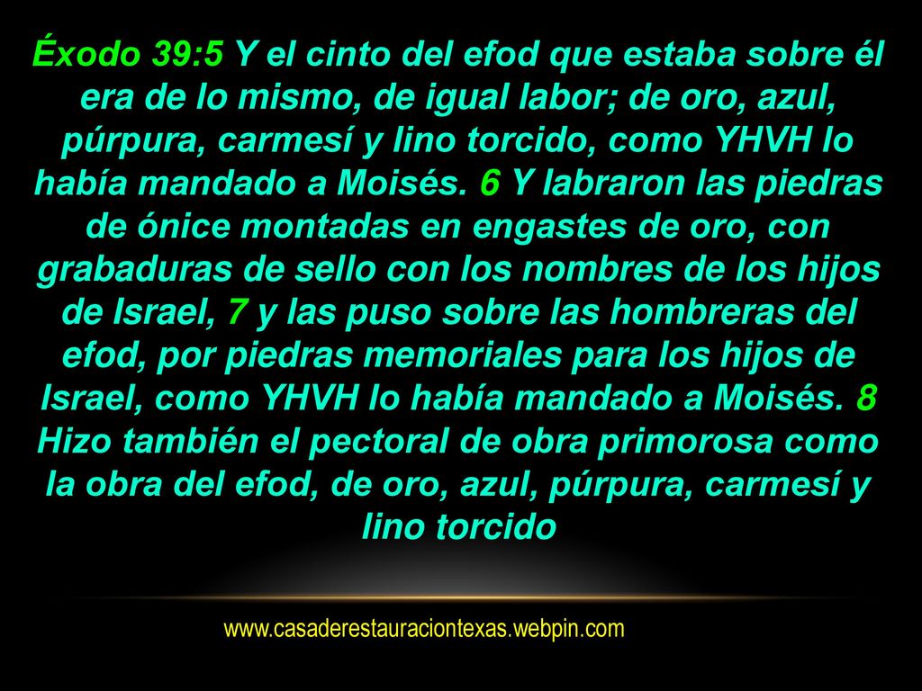 Éxodo 39:5 Y el cinto del efod que estaba sobre él era de lo mismo, de igual labor; de oro, azul, púrpura, carmesí y lino torcido, como YHVH lo había mandado a Moisés. 6 Y labraron las piedras de ónice montadas en engastes de oro, con grabaduras de sello con los nombres de los hijos de Israel, 7 y las puso sobre las hombreras del efod, por piedras memoriales para los hijos de Israel, como YHVH lo había mandado a Moisés. 8 Hizo también el pectoral de obra primorosa como la obra del efod, de oro, azul, púrpura, carmesí y lino torcido