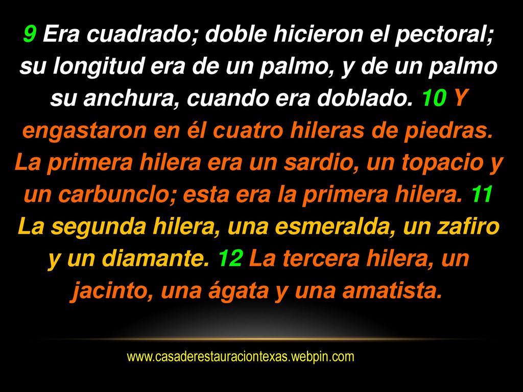 9 Era cuadrado; doble hicieron el pectoral; su longitud era de un palmo, y de un palmo su anchura, cuando era doblado. 10 Y engastaron en él cuatro hileras de piedras. La primera hilera era un sardio, un topacio y un carbunclo; esta era la primera hilera. 11 La segunda hilera, una esmeralda, un zafiro y un diamante. 12 La tercera hilera, un jacinto, una ágata y una amatista.