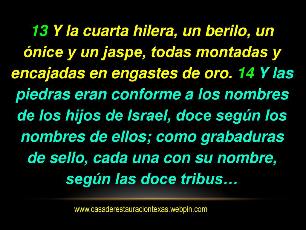 13 Y la cuarta hilera, un berilo, un ónice y un jaspe, todas montadas y encajadas en engastes de oro. 14 Y las piedras eran conforme a los nombres de los hijos de Israel, doce según los nombres de ellos; como grabaduras de sello, cada una con su nombre, según las doce tribus…