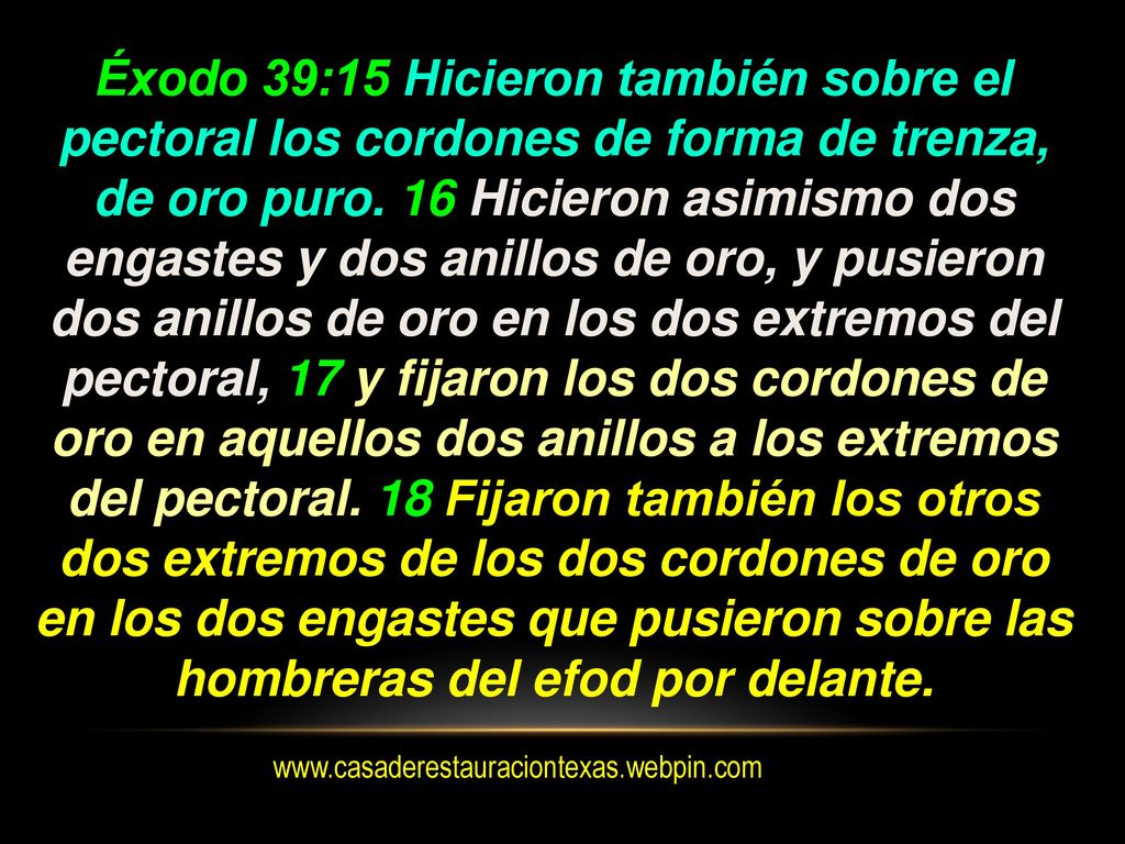 Éxodo 39:15 Hicieron también sobre el pectoral los cordones de forma de trenza, de oro puro. 16 Hicieron asimismo dos engastes y dos anillos de oro, y pusieron dos anillos de oro en los dos extremos del pectoral, 17 y fijaron los dos cordones de oro en aquellos dos anillos a los extremos del pectoral. 18 Fijaron también los otros dos extremos de los dos cordones de oro en los dos engastes que pusieron sobre las hombreras del efod por delante.