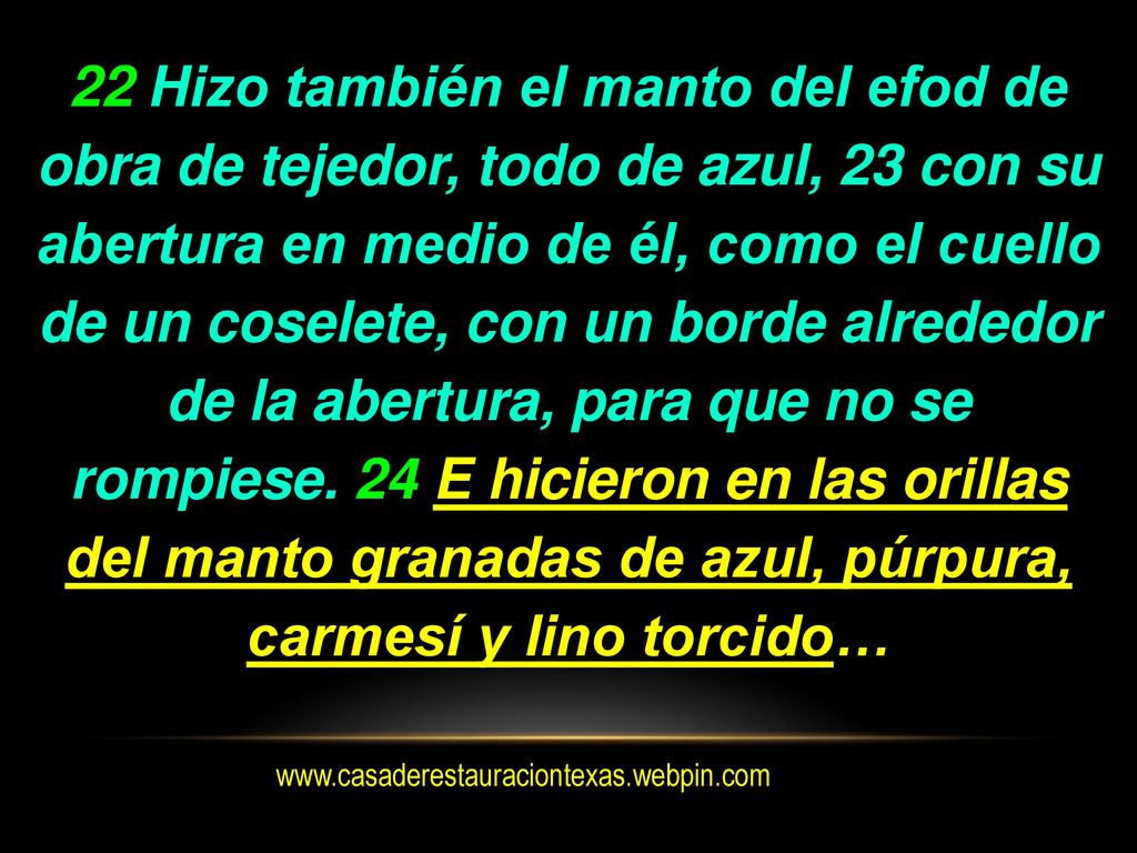 22 Hizo también el manto del efod de obra de tejedor, todo de azul, 23 con su abertura en medio de él, como el cuello de un coselete, con un borde alrededor de la abertura, para que no se rompiese. 24 E hicieron en las orillas del manto granadas de azul, púrpura, carmesí y lino torcido…