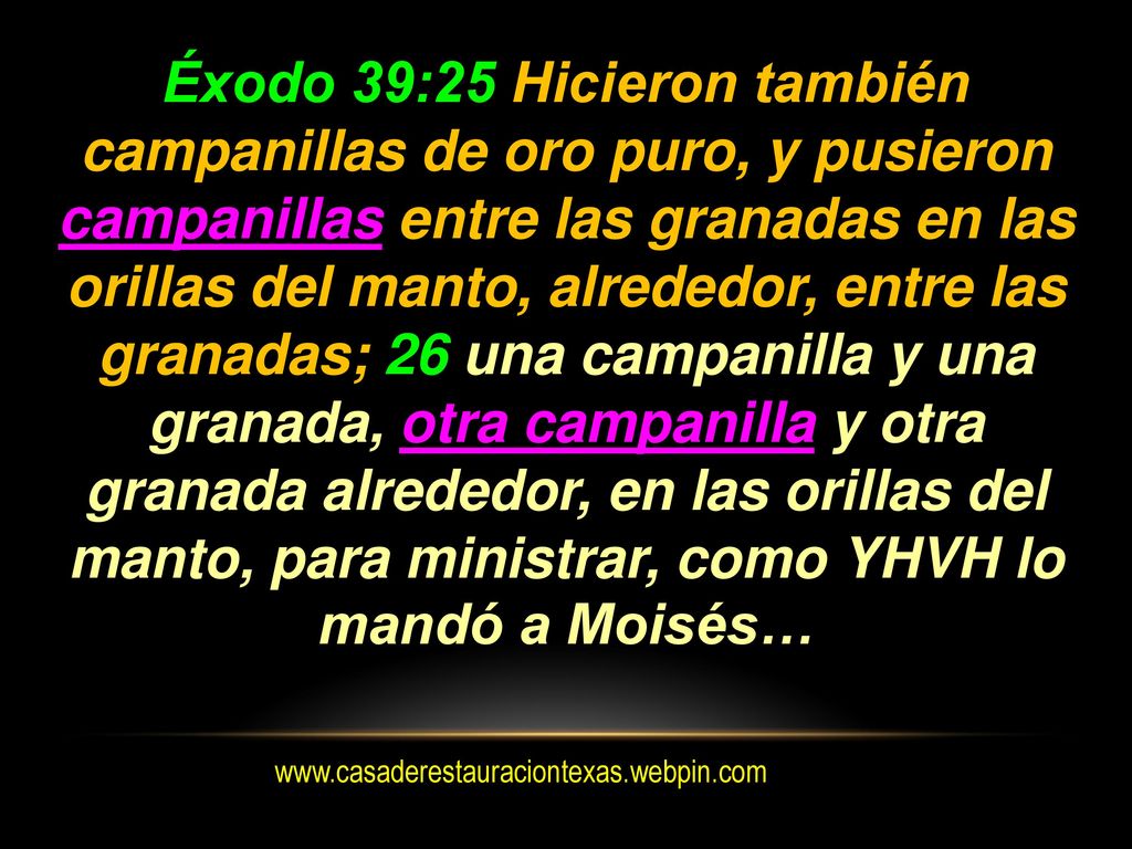 Éxodo 39:25 Hicieron también campanillas de oro puro, y pusieron campanillas entre las granadas en las orillas del manto, alrededor, entre las granadas; 26 una campanilla y una granada, otra campanilla y otra granada alrededor, en las orillas del manto, para ministrar, como YHVH lo mandó a Moisés…