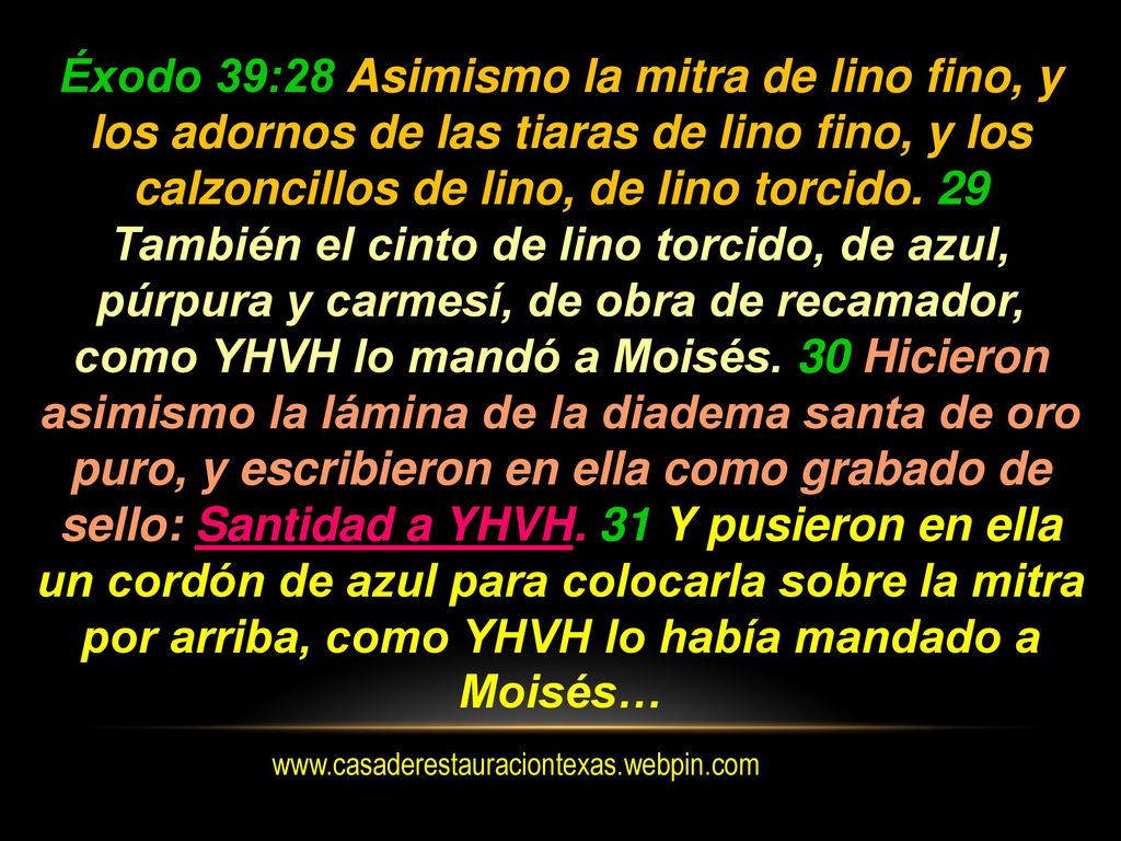 Éxodo 39:28 Asimismo la mitra de lino fino, y los adornos de las tiaras de lino fino, y los calzoncillos de lino, de lino torcido. 29 También el cinto de lino torcido, de azul, púrpura y carmesí, de obra de recamador, como YHVH lo mandó a Moisés. 30 Hicieron asimismo la lámina de la diadema santa de oro puro, y escribieron en ella como grabado de sello: Santidad a YHVH. 31 Y pusieron en ella un cordón de azul para colocarla sobre la mitra por arriba, como YHVH lo había mandado a Moisés…