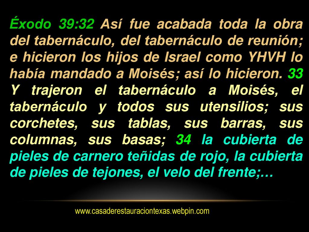 Éxodo 39:32 Así fue acabada toda la obra del tabernáculo, del tabernáculo de reunión; e hicieron los hijos de Israel como YHVH lo había mandado a Moisés; así lo hicieron. 33 Y trajeron el tabernáculo a Moisés, el tabernáculo y todos sus utensilios; sus corchetes, sus tablas, sus barras, sus columnas, sus basas; 34 la cubierta de pieles de carnero teñidas de rojo, la cubierta de pieles de tejones, el velo del frente;…