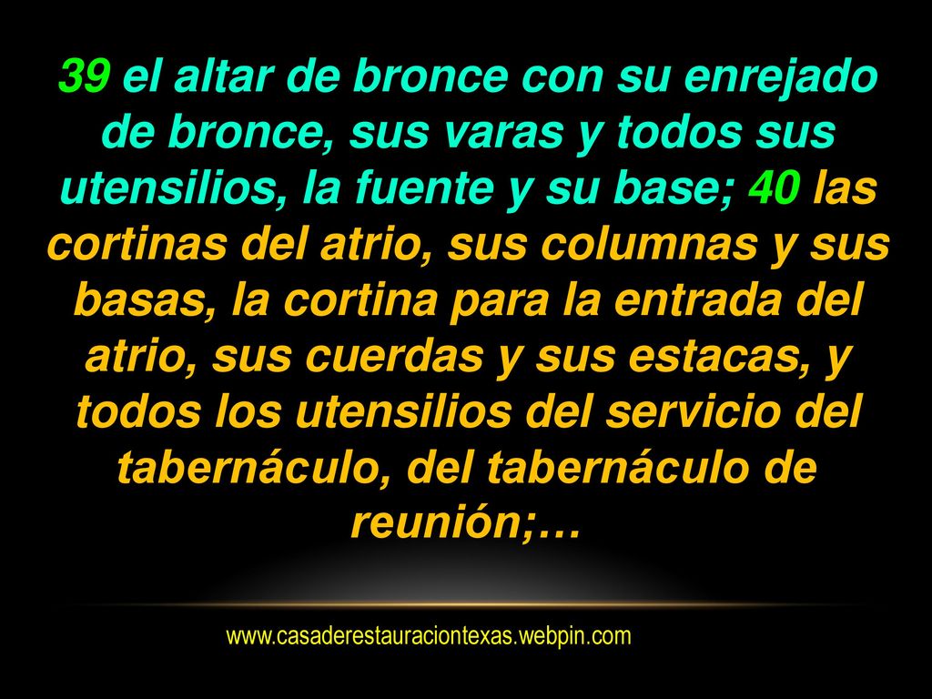 39 el altar de bronce con su enrejado de bronce, sus varas y todos sus utensilios, la fuente y su base; 40 las cortinas del atrio, sus columnas y sus basas, la cortina para la entrada del atrio, sus cuerdas y sus estacas, y todos los utensilios del servicio del tabernáculo, del tabernáculo de reunión;…
