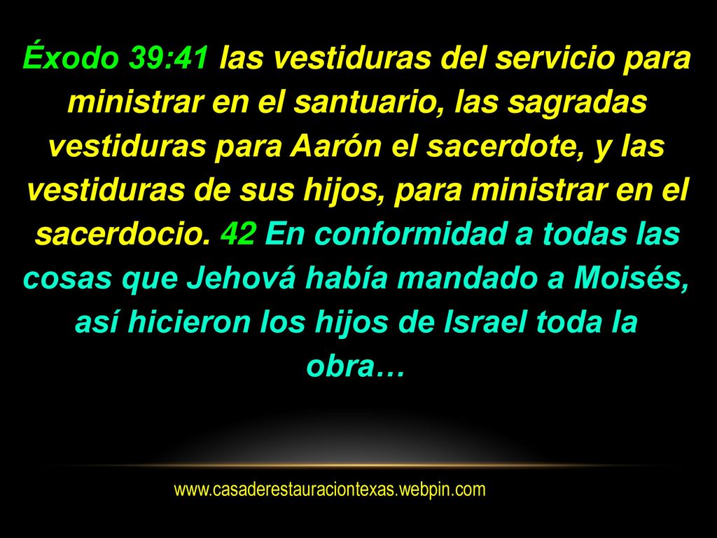 Éxodo 39:41 las vestiduras del servicio para ministrar en el santuario, las sagradas vestiduras para Aarón el sacerdote, y las vestiduras de sus hijos, para ministrar en el sacerdocio. 42 En conformidad a todas las cosas que Jehová había mandado a Moisés, así hicieron los hijos de Israel toda la obra…