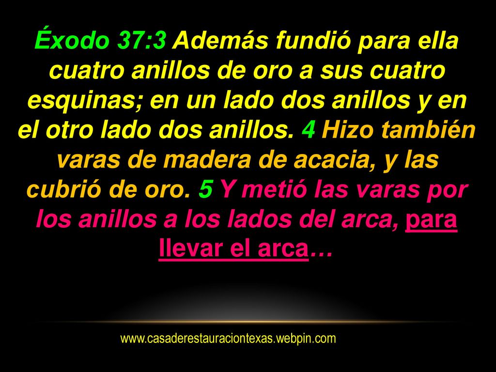 Éxodo 37:3 Además fundió para ella cuatro anillos de oro a sus cuatro esquinas; en un lado dos anillos y en el otro lado dos anillos. 4 Hizo también varas de madera de acacia, y las cubrió de oro. 5 Y metió las varas por los anillos a los lados del arca, para llevar el arca…
