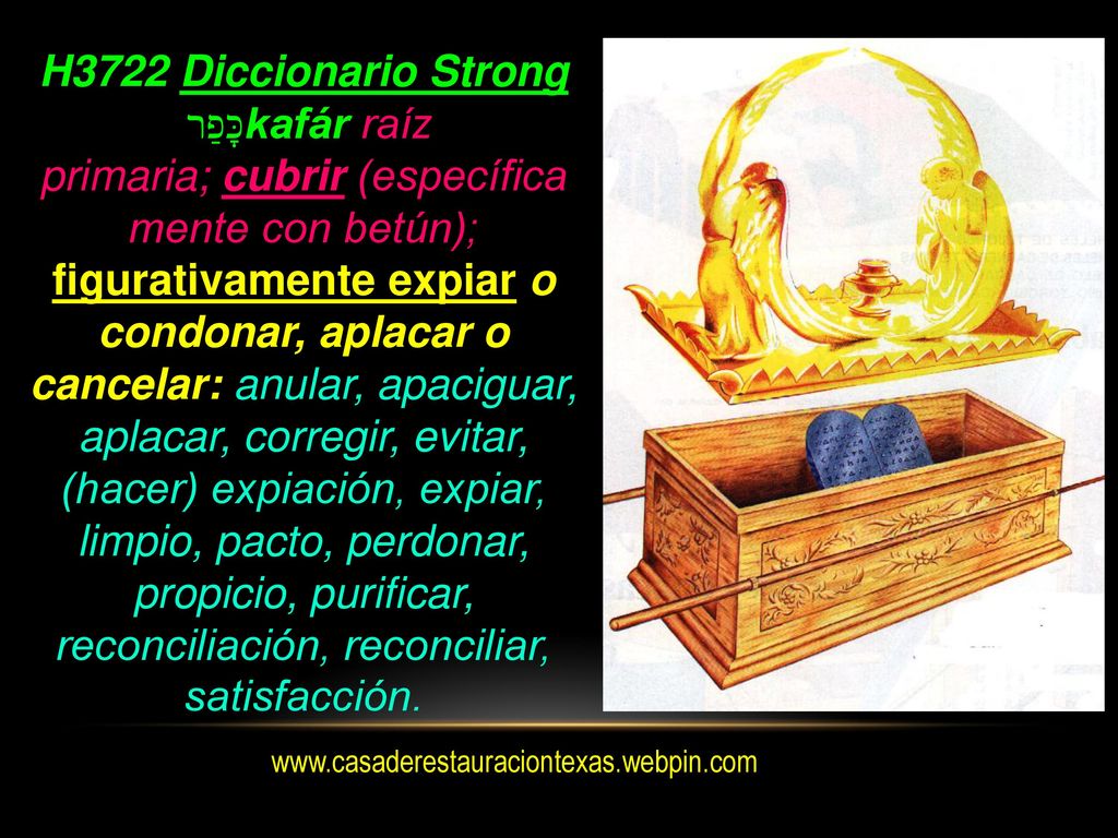 H3722 Diccionario Strong כָּפַר kafár raíz primaria; cubrir (específica mente con betún); figurativamente expiar o condonar, aplacar o cancelar: anular, apaciguar, aplacar, corregir, evitar, (hacer) expiación, expiar, limpio, pacto, perdonar, propicio, purificar, reconciliación, reconciliar, satisfacción.