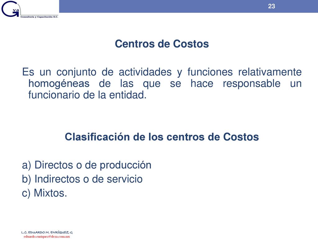 Centros de Costos Es un conjunto de actividades y funciones relativamente homogéneas de las que se hace responsable un funcionario de la entidad. Clasificación de los centros de Costos a) Directos o de producción b) Indirectos o de servicio c) Mixtos.
