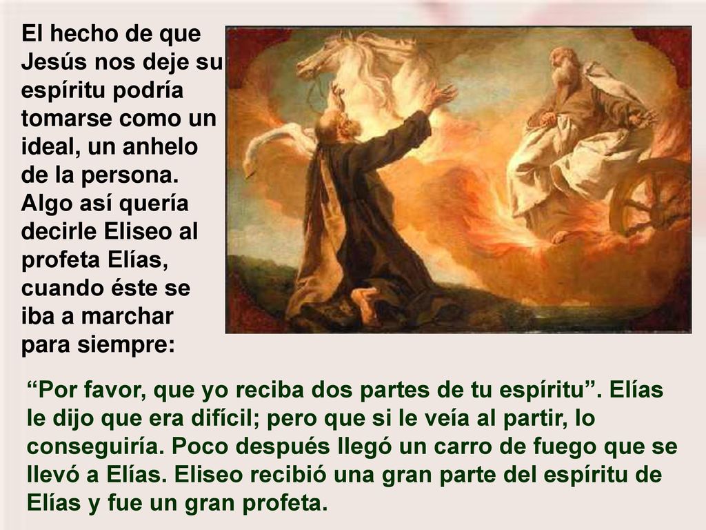 El hecho de que Jesús nos deje su espíritu podría tomarse como un ideal, un anhelo de la persona. Algo así quería decirle Eliseo al profeta Elías, cuando éste se iba a marchar para siempre: