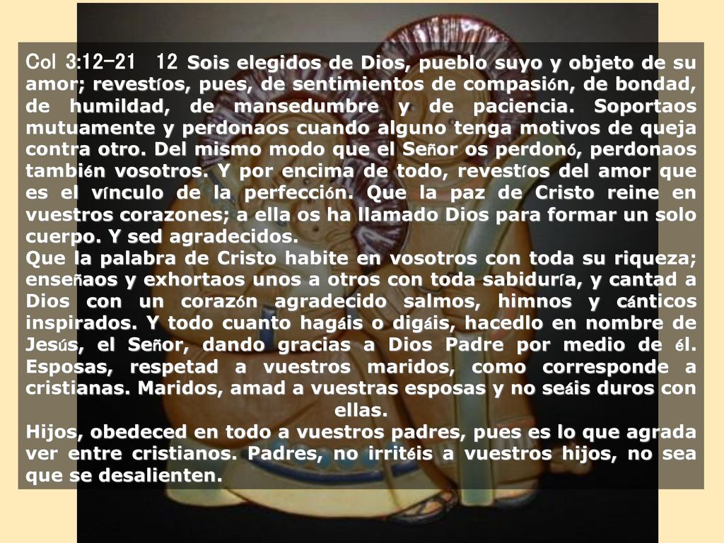 Col 3: Sois elegidos de Dios, pueblo suyo y objeto de su amor; revestíos, pues, de sentimientos de compasión, de bondad, de humildad, de mansedumbre y de paciencia. Soportaos mutuamente y perdonaos cuando alguno tenga motivos de queja contra otro. Del mismo modo que el Señor os perdonó, perdonaos también vosotros. Y por encima de todo, revestíos del amor que es el vínculo de la perfección. Que la paz de Cristo reine en vuestros corazones; a ella os ha llamado Dios para formar un solo cuerpo. Y sed agradecidos.