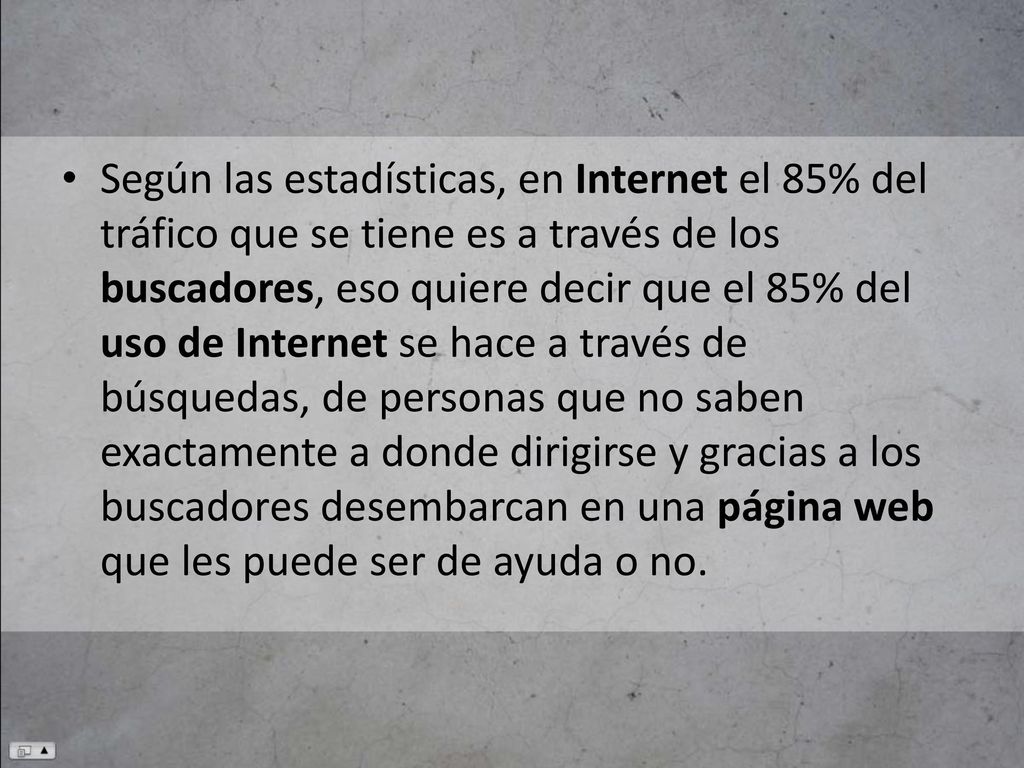 Según las estadísticas, en Internet el 85% del tráfico que se tiene es a través de los buscadores, eso quiere decir que el 85% del uso de Internet se hace a través de búsquedas, de personas que no saben exactamente a donde dirigirse y gracias a los buscadores desembarcan en una página web que les puede ser de ayuda o no.