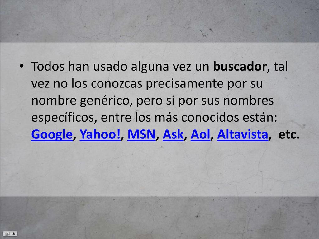 Todos han usado alguna vez un buscador, tal vez no los conozcas precisamente por su nombre genérico, pero si por sus nombres específicos, entre los más conocidos están: Google, Yahoo!, MSN, Ask, Aol, Altavista, etc.