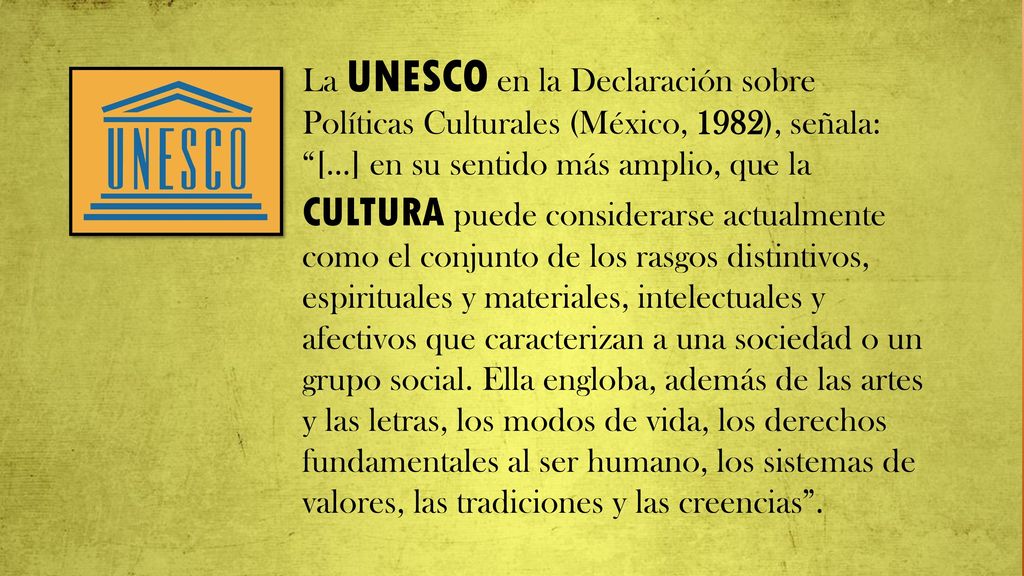 La UNESCO en la Declaración sobre Políticas Culturales (México, 1982), señala: […] en su sentido más amplio, que la CULTURA puede considerarse actualmente como el conjunto de los rasgos distintivos, espirituales y materiales, intelectuales y afectivos que caracterizan a una sociedad o un grupo social.