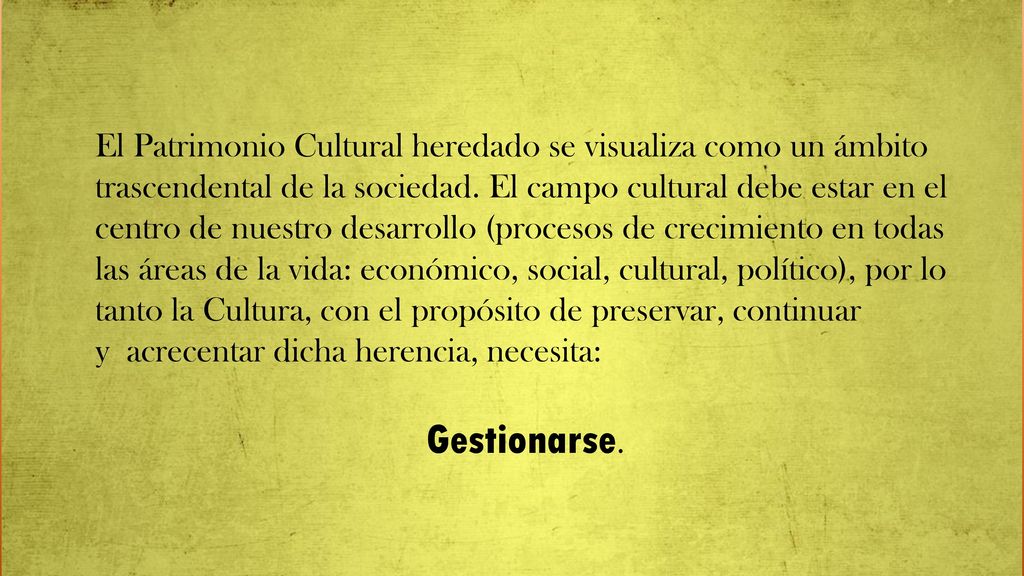 El Patrimonio Cultural heredado se visualiza como un ámbito trascendental de la sociedad. El campo cultural debe estar en el centro de nuestro desarrollo (procesos de crecimiento en todas las áreas de la vida: económico, social, cultural, político), por lo tanto la Cultura, con el propósito de preservar, continuar y acrecentar dicha herencia, necesita: