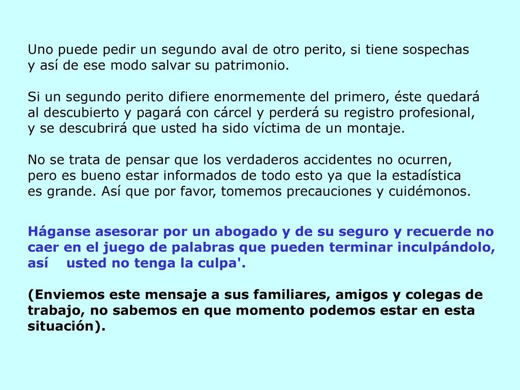 Uno puede pedir un segundo aval de otro perito, si tiene sospechas y así de ese modo salvar su patrimonio. Si un segundo perito difiere enormemente del primero, éste quedará al descubierto y pagará con cárcel y perderá su registro profesional, y se descubrirá que usted ha sido víctima de un montaje. No se trata de pensar que los verdaderos accidentes no ocurren,