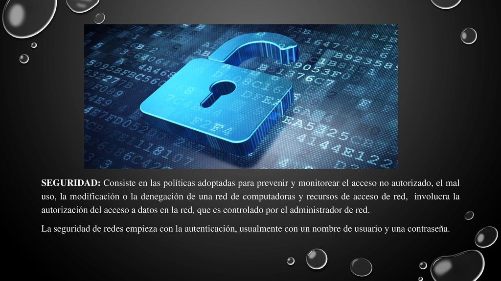 SEGURIDAD: Consiste en las políticas adoptadas para prevenir y monitorear el acceso no autorizado, el mal uso, la modificación o la denegación de una red de computadoras y recursos de acceso de red, involucra la autorización del acceso a datos en la red, que es controlado por el administrador de red.