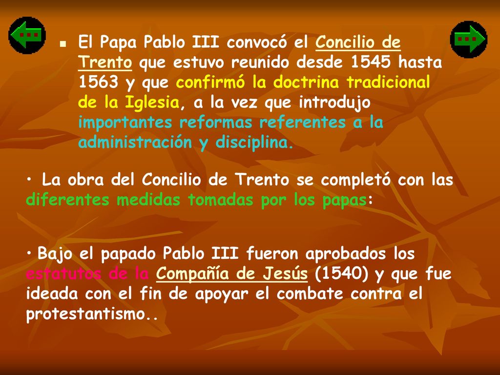 El Papa Pablo III convocó el Concilio de Trento que estuvo reunido desde 1545 hasta 1563 y que confirmó la doctrina tradicional de la Iglesia, a la vez que introdujo importantes reformas referentes a la administración y disciplina.