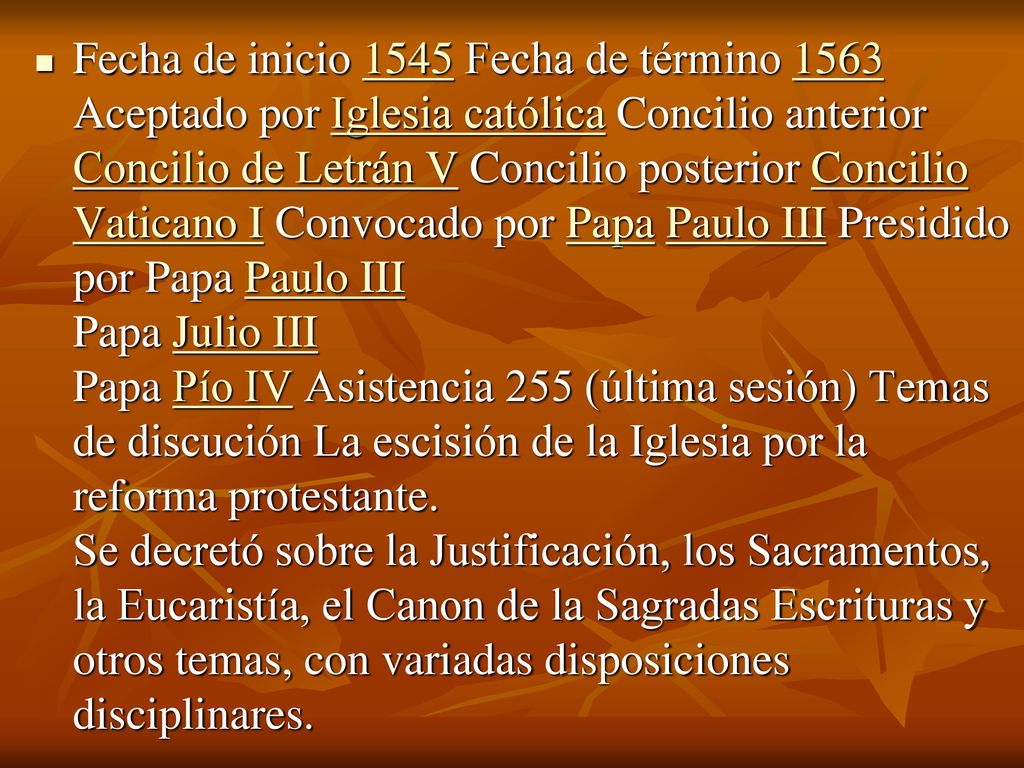 Fecha de inicio 1545 Fecha de término 1563 Aceptado por Iglesia católica Concilio anterior Concilio de Letrán V Concilio posterior Concilio Vaticano I Convocado por Papa Paulo III Presidido por Papa Paulo III Papa Julio III Papa Pío IV Asistencia 255 (última sesión) Temas de discución La escisión de la Iglesia por la reforma protestante.
