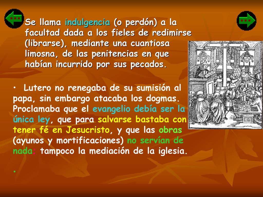 Se llama indulgencia (o perdón) a la facultad dada a los fieles de redimirse (librarse), mediante una cuantiosa limosna, de las penitencias en que habían incurrido por sus pecados.