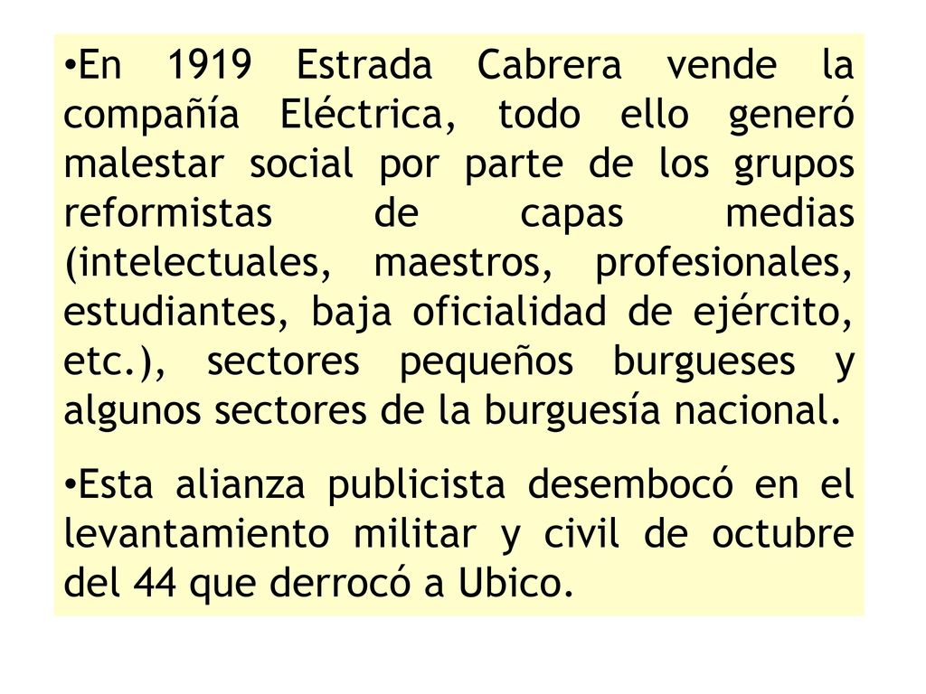 En 1919 Estrada Cabrera vende la compañía Eléctrica, todo ello generó malestar social por parte de los grupos reformistas de capas medias (intelectuales, maestros, profesionales, estudiantes, baja oficialidad de ejército, etc.), sectores pequeños burgueses y algunos sectores de la burguesía nacional.
