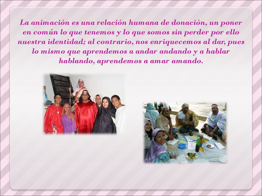 La animación es una relación humana de donación, un poner en común lo que tenemos y lo que somos sin perder por ello nuestra identidad; al contrario, nos enriquecemos al dar, pues lo mismo que aprendemos a andar andando y a hablar hablando, aprendemos a amar amando.