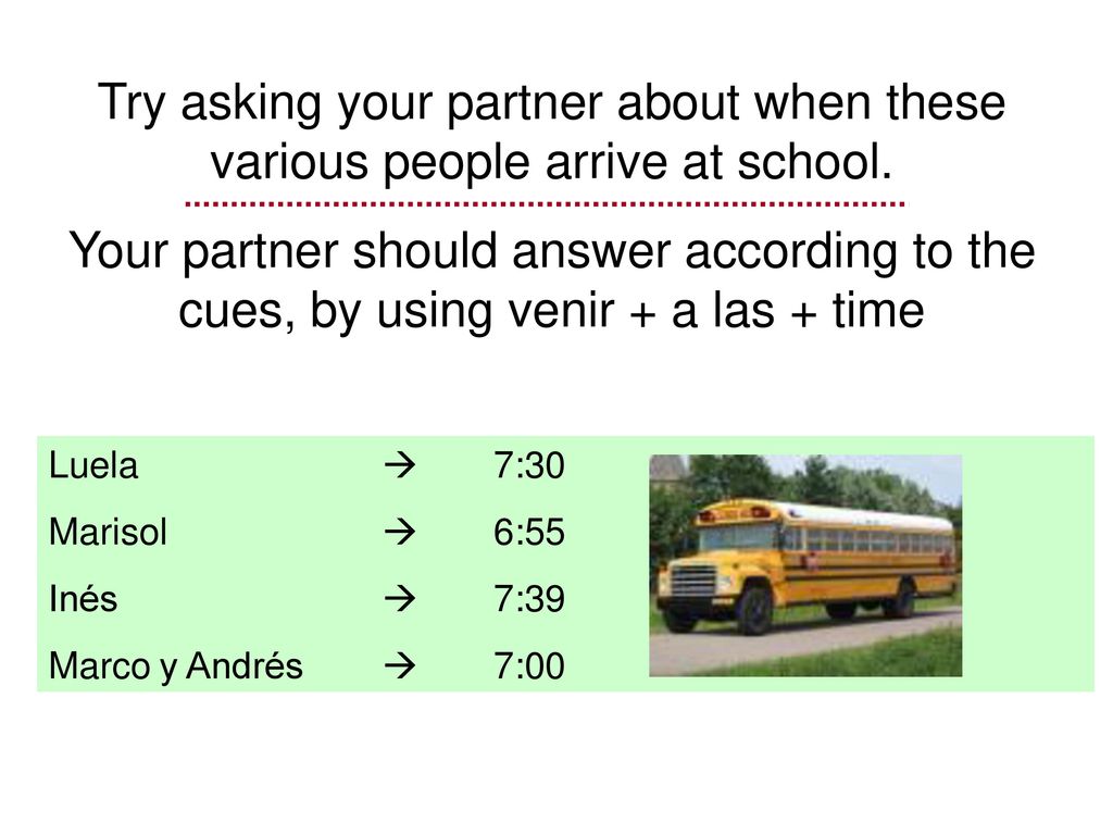 Try asking your partner about when these various people arrive at school.