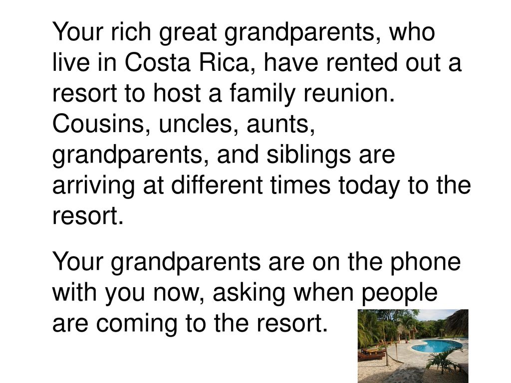 Your rich great grandparents, who live in Costa Rica, have rented out a resort to host a family reunion. Cousins, uncles, aunts, grandparents, and siblings are arriving at different times today to the resort.