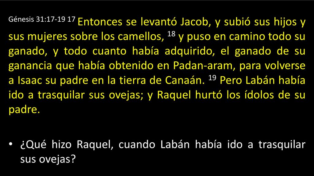 Génesis 31: Entonces se levantó Jacob, y subió sus hijos y sus mujeres sobre los camellos, 18 y puso en camino todo su ganado, y todo cuanto había adquirido, el ganado de su ganancia que había obtenido en Padan-aram, para volverse a Isaac su padre en la tierra de Canaán. 19 Pero Labán había ido a trasquilar sus ovejas; y Raquel hurtó los ídolos de su padre.