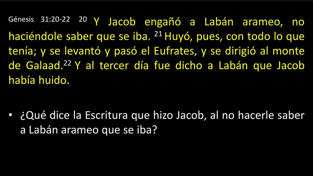Génesis 31: Y Jacob engañó a Labán arameo, no haciéndole saber que se iba. 21 Huyó, pues, con todo lo que tenía; y se levantó y pasó el Eufrates, y se dirigió al monte de Galaad.22 Y al tercer día fue dicho a Labán que Jacob había huido.