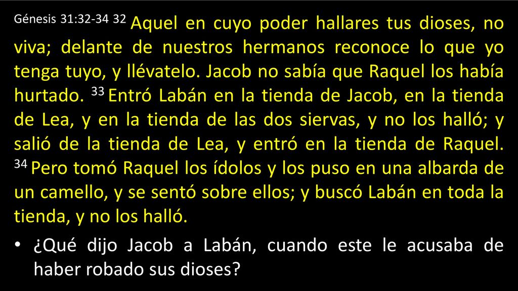 Génesis 31: Aquel en cuyo poder hallares tus dioses, no viva; delante de nuestros hermanos reconoce lo que yo tenga tuyo, y llévatelo. Jacob no sabía que Raquel los había hurtado. 33 Entró Labán en la tienda de Jacob, en la tienda de Lea, y en la tienda de las dos siervas, y no los halló; y salió de la tienda de Lea, y entró en la tienda de Raquel. 34 Pero tomó Raquel los ídolos y los puso en una albarda de un camello, y se sentó sobre ellos; y buscó Labán en toda la tienda, y no los halló.