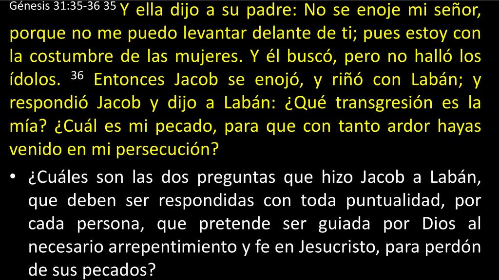 Génesis 31: Y ella dijo a su padre: No se enoje mi señor, porque no me puedo levantar delante de ti; pues estoy con la costumbre de las mujeres. Y él buscó, pero no halló los ídolos. 36 Entonces Jacob se enojó, y riñó con Labán; y respondió Jacob y dijo a Labán: ¿Qué transgresión es la mía ¿Cuál es mi pecado, para que con tanto ardor hayas venido en mi persecución