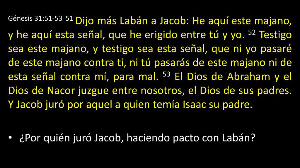 Génesis 31: Dijo más Labán a Jacob: He aquí este majano, y he aquí esta señal, que he erigido entre tú y yo. 52 Testigo sea este majano, y testigo sea esta señal, que ni yo pasaré de este majano contra ti, ni tú pasarás de este majano ni de esta señal contra mí, para mal. 53 El Dios de Abraham y el Dios de Nacor juzgue entre nosotros, el Dios de sus padres. Y Jacob juró por aquel a quien temía Isaac su padre.