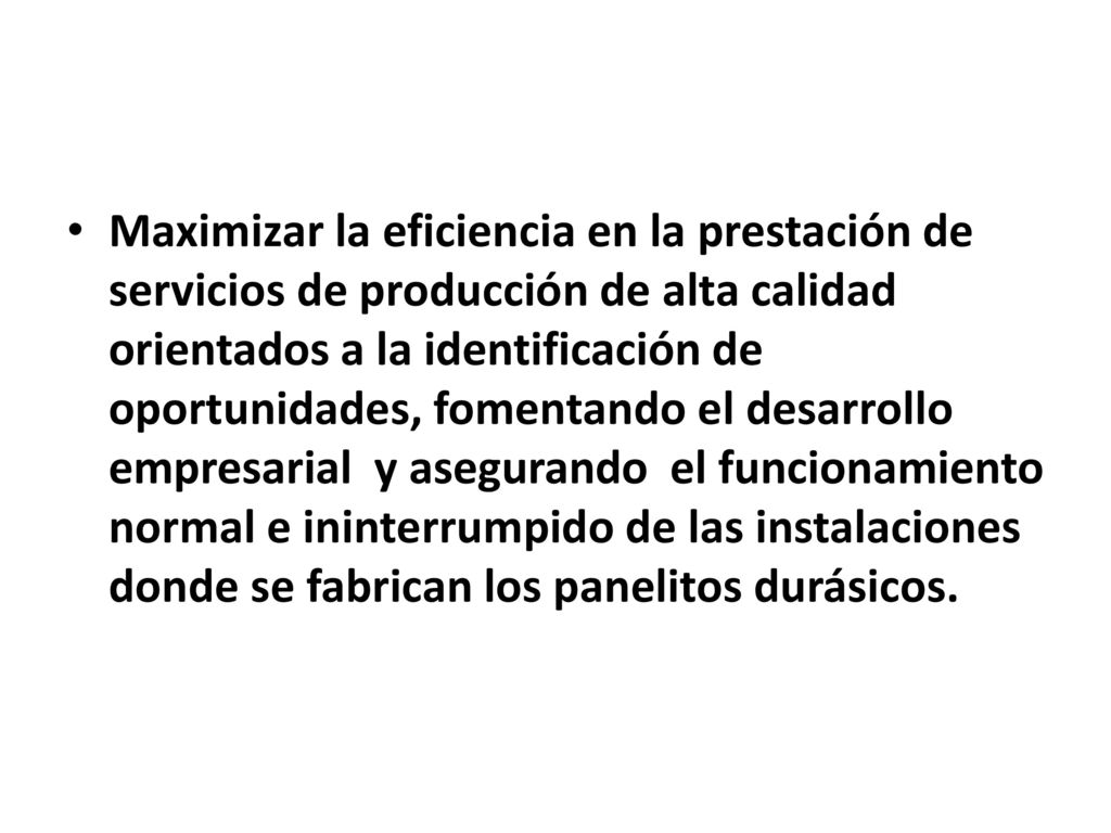 Maximizar la eficiencia en la prestación de servicios de producción de alta calidad orientados a la identificación de oportunidades, fomentando el desarrollo empresarial y asegurando el funcionamiento normal e ininterrumpido de las instalaciones donde se fabrican los panelitos durásicos.