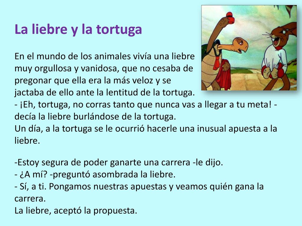 La liebre y la tortuga En el mundo de los animales vivía una liebre muy orgullosa y vanidosa, que no cesaba de pregonar que ella era la más veloz y se jactaba de ello ante la lentitud de la tortuga. - ¡Eh, tortuga, no corras tanto que nunca vas a llegar a tu meta! -decía la liebre burlándose de la tortuga. Un día, a la tortuga se le ocurrió hacerle una inusual apuesta a la liebre.
