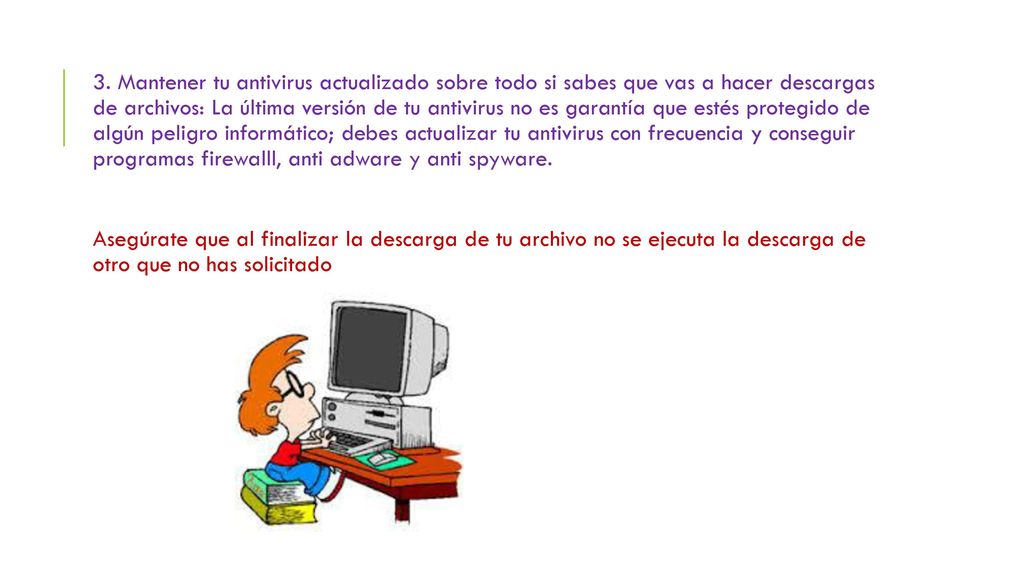 3. Mantener tu antivirus actualizado sobre todo si sabes que vas a hacer descargas de archivos: La última versión de tu antivirus no es garantía que estés protegido de algún peligro informático; debes actualizar tu antivirus con frecuencia y conseguir programas firewalll, anti adware y anti spyware.