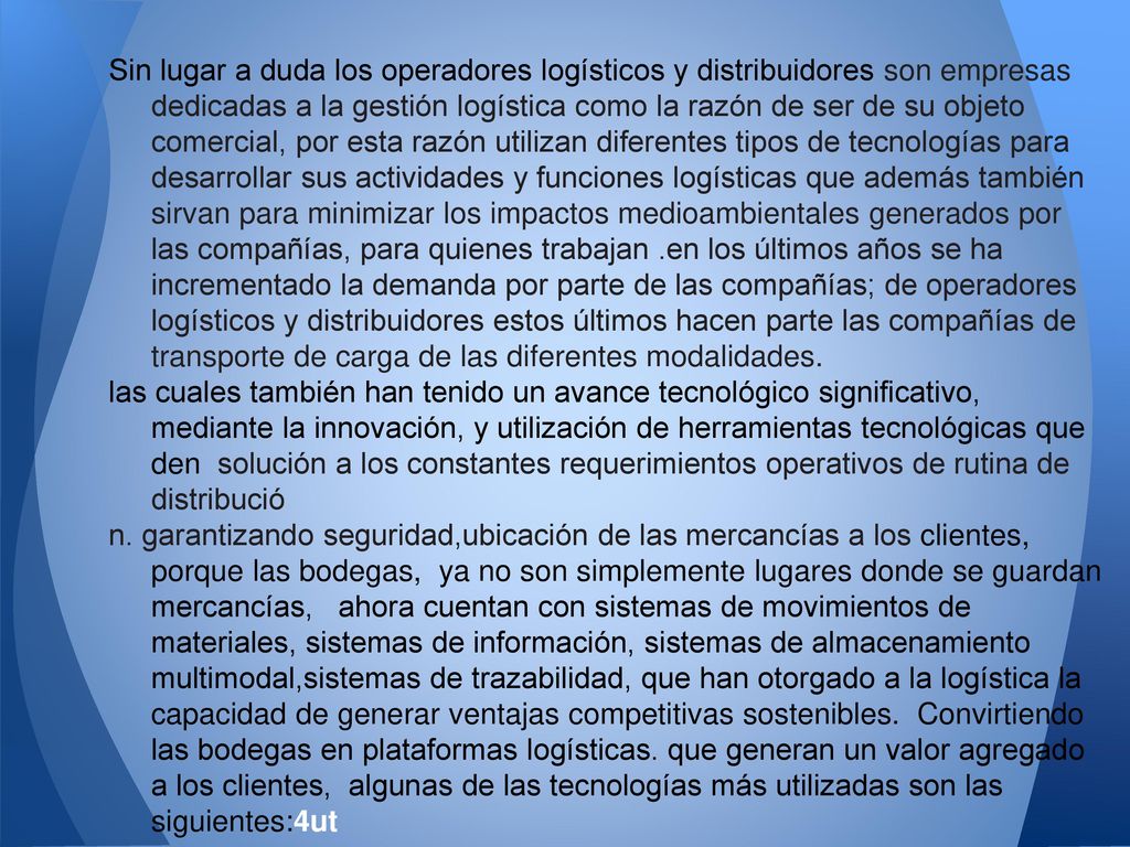 Sin lugar a duda los operadores logísticos y distribuidores son empresas dedicadas a la gestión logística como la razón de ser de su objeto comercial, por esta razón utilizan diferentes tipos de tecnologías para desarrollar sus actividades y funciones logísticas que además también sirvan para minimizar los impactos medioambientales generados por las compañías, para quienes trabajan .en los últimos años se ha incrementado la demanda por parte de las compañías; de operadores logísticos y distribuidores estos últimos hacen parte las compañías de transporte de carga de las diferentes modalidades.