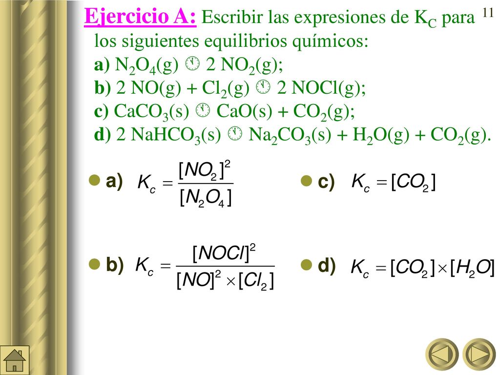 Ejercicio A: Escribir las expresiones de KC para los siguientes equilibrios químicos: a) N2O4(g)  2NO2(g); b) 2 NO(g) + Cl2(g)  2 NOCl(g); c)CaCO3(s)  CaO(s) + CO2(g); d) 2 NaHCO3(s)  Na2CO3(s) + H2O(g) + CO2(g).