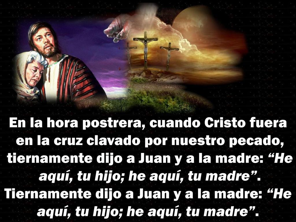 En la hora postrera, cuando Cristo fuera en la cruz clavado por nuestro pecado, tiernamente dijo a Juan y a la madre: He aquí, tu hijo; he aquí, tu madre .