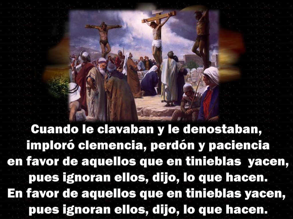 Cuando le clavaban y le denostaban, imploró clemencia, perdón y paciencia en favor de aquellos que en tinieblas yacen, pues ignoran ellos, dijo, lo que hacen.