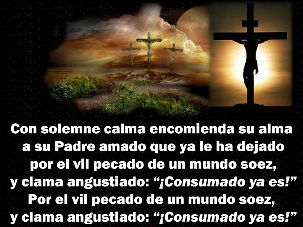 Con solemne calma encomienda su alma a su Padre amado que ya le ha dejado por el vil pecado de un mundo soez, y clama angustiado: ¡Consumado ya es! Por el vil pecado de un mundo soez, y clama angustiado: ¡Consumado ya es!