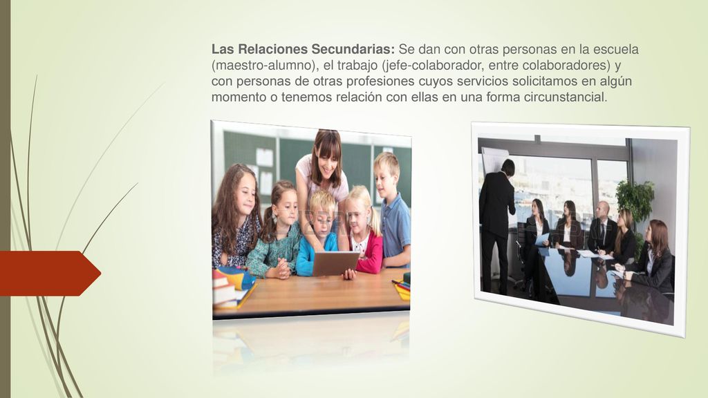 Las Relaciones Secundarias: Se dan con otras personas en la escuela (maestro-alumno), el trabajo (jefe-colaborador, entre colaboradores) y con personas de otras profesiones cuyos servicios solicitamos en algún momento o tenemos relación con ellas en una forma circunstancial.
