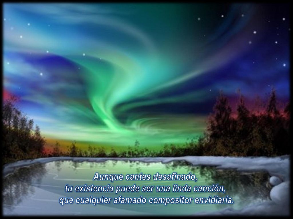 Aunque cantes desafinado, tu existencia puede ser una linda canción, que cualquier afamado compositor envidiaría.