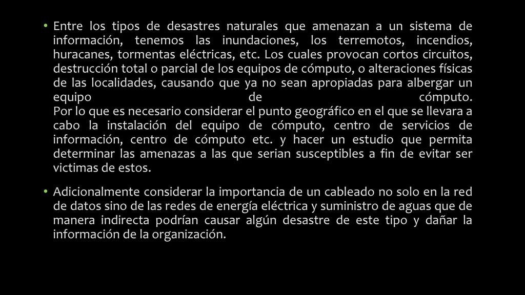Entre los tipos de desastres naturales que amenazan a un sistema de información, tenemos las inundaciones, los terremotos, incendios, huracanes, tormentas eléctricas, etc. Los cuales provocan cortos circuitos, destrucción total o parcial de los equipos de cómputo, o alteraciones físicas de las localidades, causando que ya no sean apropiadas para albergar un equipo de cómputo. Por lo que es necesario considerar el punto geográfico en el que se llevara a cabo la instalación del equipo de cómputo, centro de servicios de información, centro de cómputo etc. y hacer un estudio que permita determinar las amenazas a las que serian susceptibles a fin de evitar ser victimas de estos.