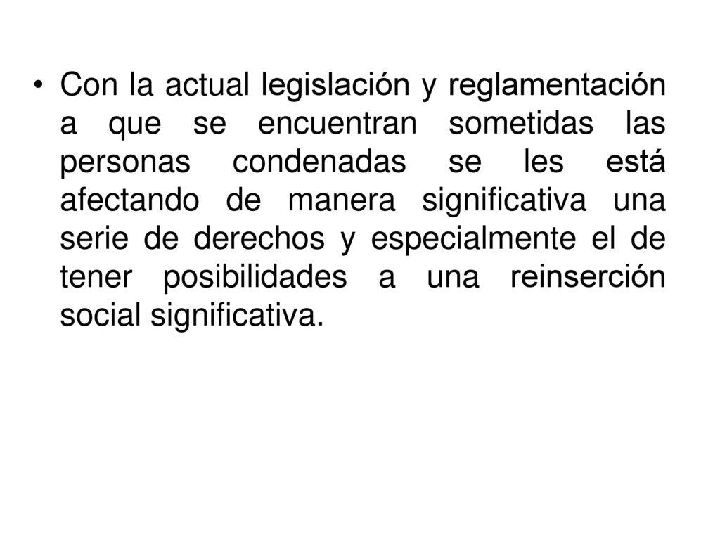 Con la actual legislación y reglamentación a que se encuentran sometidas las personas condenadas se les está afectando de manera significativa una serie de derechos y especialmente el de tener posibilidades a una reinserción social significativa.