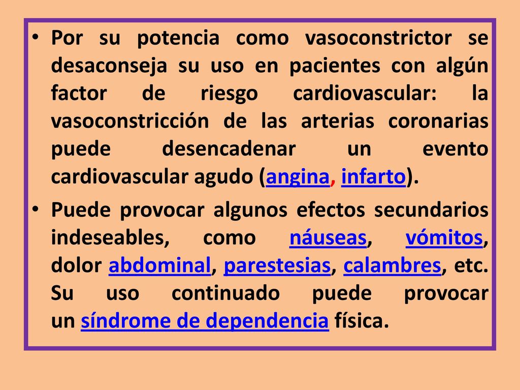 Por su potencia como vasoconstrictor se desaconseja su uso en pacientes con algún factor de riesgo cardiovascular: la vasoconstricción de las arterias coronarias puede desencadenar un evento cardiovascular agudo (angina, infarto).
