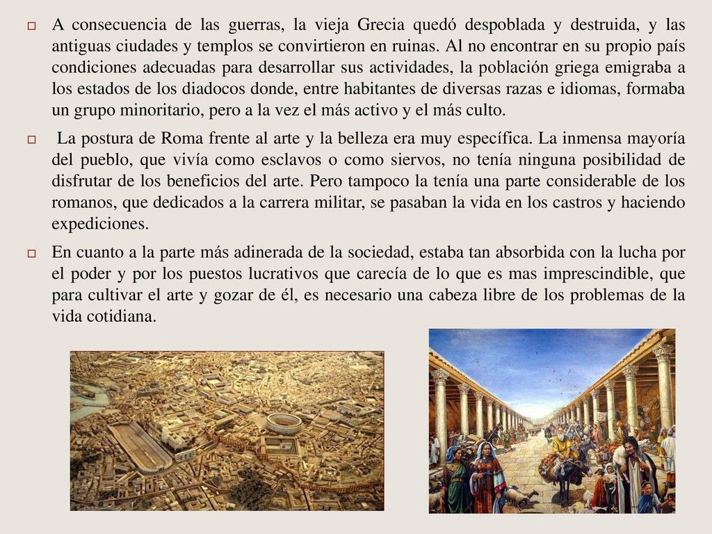A consecuencia de las guerras, la vieja Grecia quedó despoblada y destruida, y las antiguas ciudades y templos se convirtieron en ruinas. Al no encontrar en su propio país condiciones adecuadas para desarrollar sus actividades, la población griega emigraba a los estados de los diadocos donde, entre habitantes de diversas razas e idiomas, formaba un grupo minoritario, pero a la vez el más activo y el más culto.